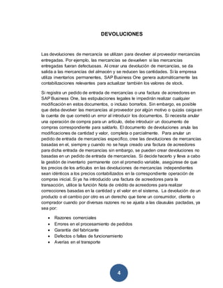 DEVOLUCIONES 
Las devoluciones de mercancía se utilizan para devolver al proveedor mercancías 
entregadas. Por ejemplo, las mercancías se devuelven si las mercancías 
entregadas fueran defectuosas. Al crear una devolución de mercancías, se da 
salida a las mercancías del almacén y se reducen las cantidades. Si la empresa 
utiliza inventarios permanentes, SAP Business One genera automáticamente las 
contabilizaciones relevantes para actualizar también los valores de stock. 
Si registra un pedido de entrada de mercancías o una factura de acreedores en 
SAP Business One, las estipulaciones legales le impedirán realizar cualquier 
modificación en estos documentos, o incluso borrarlos. Sin embargo, es posible 
que deba devolver las mercancías al proveedor por algún motivo o quizás caiga en 
la cuenta de que cometió un error al introducir los documentos. Si necesita anular 
una operación de compra para un artículo, debe introducir un documento de 
compras correspondiente para saldarlo. El documento de devoluciones anula las 
modificaciones de cantidad y valor, completa o parcialmente. Para anular un 
pedido de entrada de mercancías especifico, cree las devoluciones de mercancías 
basadas en el, siempre y cuando no se haya creado una factura de acreedores 
para dicha entrada de mercancías sin embargo, se pueden crear devoluciones no 
basadas en un pedido de entrada de mercancías. Si decide hacerlo y lleva a cabo 
la gestión de inventario permanente con el promedio variable, asegúrese de que 
los precios de los artículos en las devoluciones de mercancías independientes 
sean idénticos a los precios contabilizados en la correspondiente operación de 
compras inicial. Si ya ha introducido una factura de acreedores para la 
transacción, utilice la función Nota de crédito de acreedores para realizar 
correcciones basadas en la cantidad y el valor en el sistema. La devolución de un 
producto o el cambio por otro es un derecho que tiene un consumidor, cliente o 
comprador cuando por diversas razones no se ajusta a las clausulas pactadas, ya 
sea por: 
 Razones comerciales 
 Errores en el procesamiento de pedidos 
 Garantía del fabricante 
 Defectos o fallas de funcionamiento 
 Averías en el transporte 
4 
 