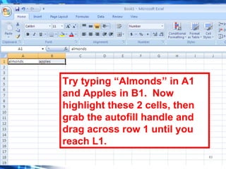 63
Try typing “Almonds” in A1
and Apples in B1. Now
highlight these 2 cells, then
grab the autofill handle and
drag across row 1 until you
reach L1.
 