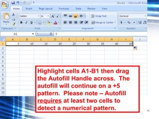66
Highlight cells A1-B1 then drag
the Autofill Handle across. The
autofill will continue on a +5
pattern. Please note – Autofill
requires at least two cells to
detect a numerical pattern.
 