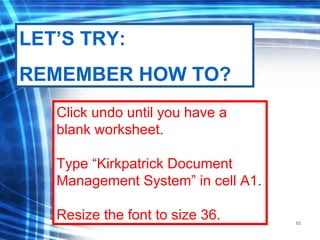 92
Click undo until you have a
blank worksheet.
Type “Kirkpatrick Document
Management System” in cell A1.
Resize the font to size 36.
LET’S TRY:
REMEMBER HOW TO?
 