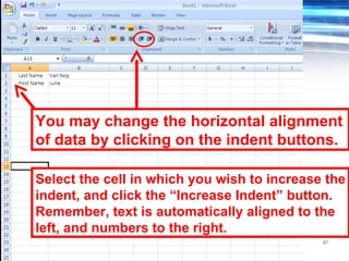 97
You may change the horizontal alignment
of data by clicking on the indent buttons.
Select the cell in which you wish to increase the
indent, and click the “Increase Indent” button.
Remember, text is automatically aligned to the
left, and numbers to the right.
 
