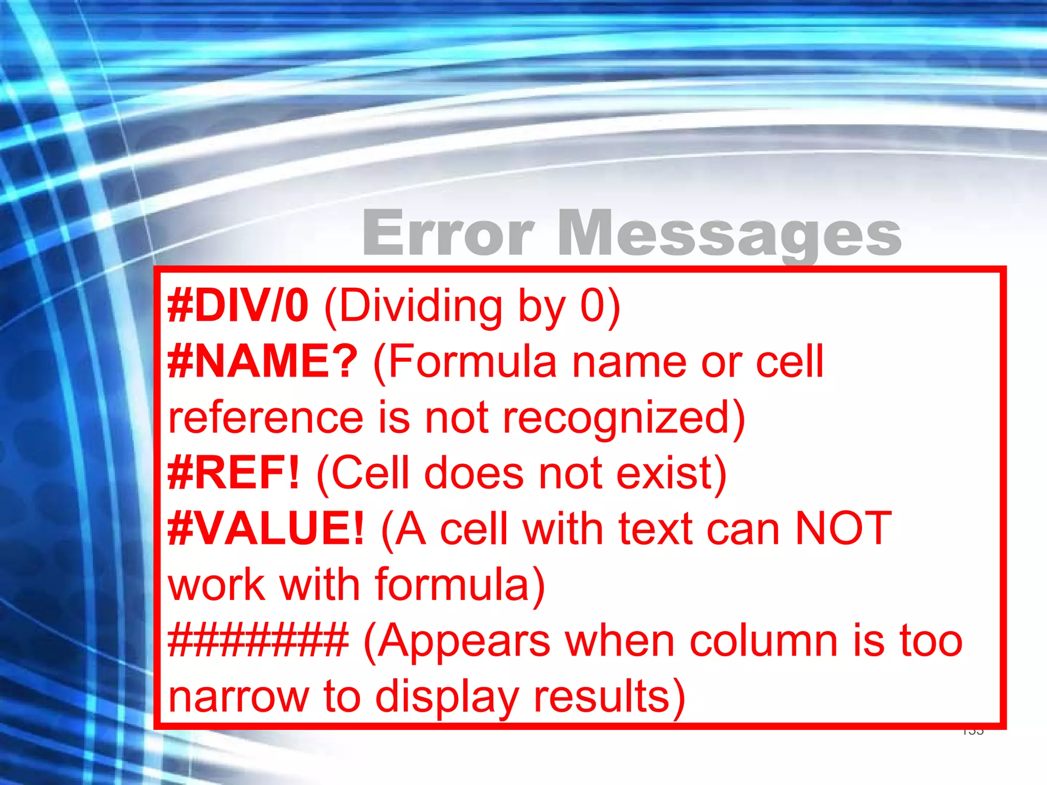 Error Messages #DIV/0  (Dividing by 0) #NAME?  (Formula name or cell reference is not recognized) #REF!  (Cell does not exist) #VALUE!  (A cell with text can NOT work with formula) ####### (Appears when column is too narrow to display results) 