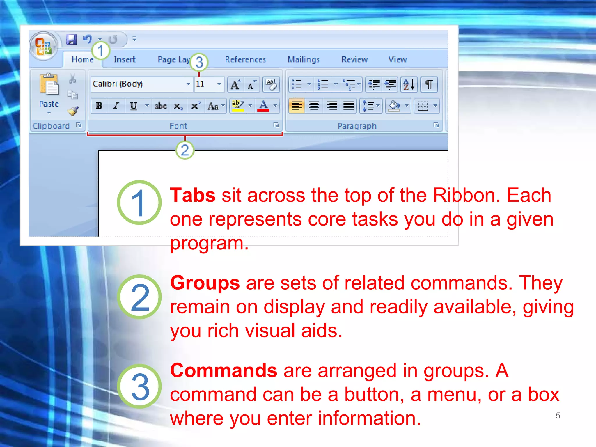 Tabs  sit across the top of the Ribbon. Each one represents core tasks you do in a given program.  Groups  are sets of related commands. They remain on display and readily available, giving you rich visual aids.  Commands  are arranged in groups. A command can be a button, a menu, or a box where you enter information.  