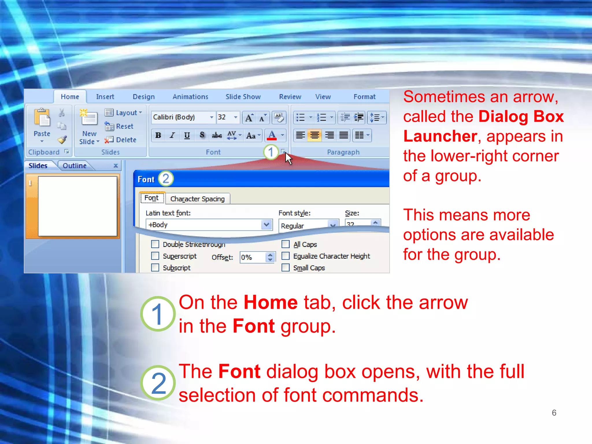 Sometimes an arrow, called the  Dialog Box Launcher , appears in the lower-right corner of a group. This means more options are available for the group. On the  Home  tab, click the arrow  in the  Font  group. The  Font  dialog box opens, with the full selection of font commands. 
