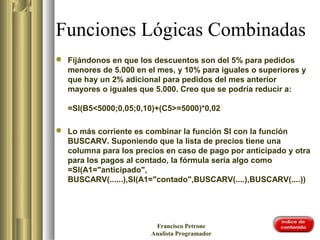 Funciones Lógicas Combinadas
 Fijándonos en que los descuentos son del 5% para pedidos
menores de 5.000 en el mes, y 10% para iguales o superiores y
que hay un 2% adicional para pedidos del mes anterior
mayores o iguales que 5.000. Creo que se podría reducir a:
=SI(B5<5000;0,05;0,10)+(C5>=5000)*0,02
 Lo más corriente es combinar la función SI con la función
BUSCARV. Suponiendo que la lista de precios tiene una
columna para los precios en caso de pago por anticipado y otra
para los pagos al contado, la fórmula sería algo como
=SI(A1="anticipado",
BUSCARV(......),SI(A1="contado",BUSCARV(....),BUSCARV(....))
Francisco Petrone
Analista Programador
 