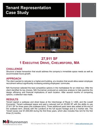 1

Tenant Representation
Case Study




                           27,911 SF
               1 EXECUTIVE DRIVE, CHELMSFORD, MA
CHALLENGE
Structure a lease transaction that would address the company’s immediate space needs as well as
accommodate future growth.

APPROACH
The client wanted to relocate to a higher-end building, at a location that would allow easier employee
recruitment without significantly increasing existing employees’ commutes.

NAI Hunneman selected the best competitive options in the marketplace for an initial tour. After the
client identified its top choices, NAI Hunneman produced an extensive analysis to help examine the
design efficiency and financial implications of each location. After several months of comparing
options, a selection was made.

RESULTS
Tenant signed a sublease and direct lease at the interchange of Route 3, I-495, and the Lowell
Connector. Tenant subleased space and paid a reduced rent on 20,000 SF with the ability to use
27,911 SF for three years (the sublease term). Three additional years were also added at the end of
the sublease term, directly with the Landlord at the full square footage and at a market rate. The
Tenant saves over $1,000,000 during the first three years, which also includes free rent for the first
three (3) months.




                            303 Congress Street | Boston, MA 02210 | 617 457 3400 | www.naihunneman.com
 
