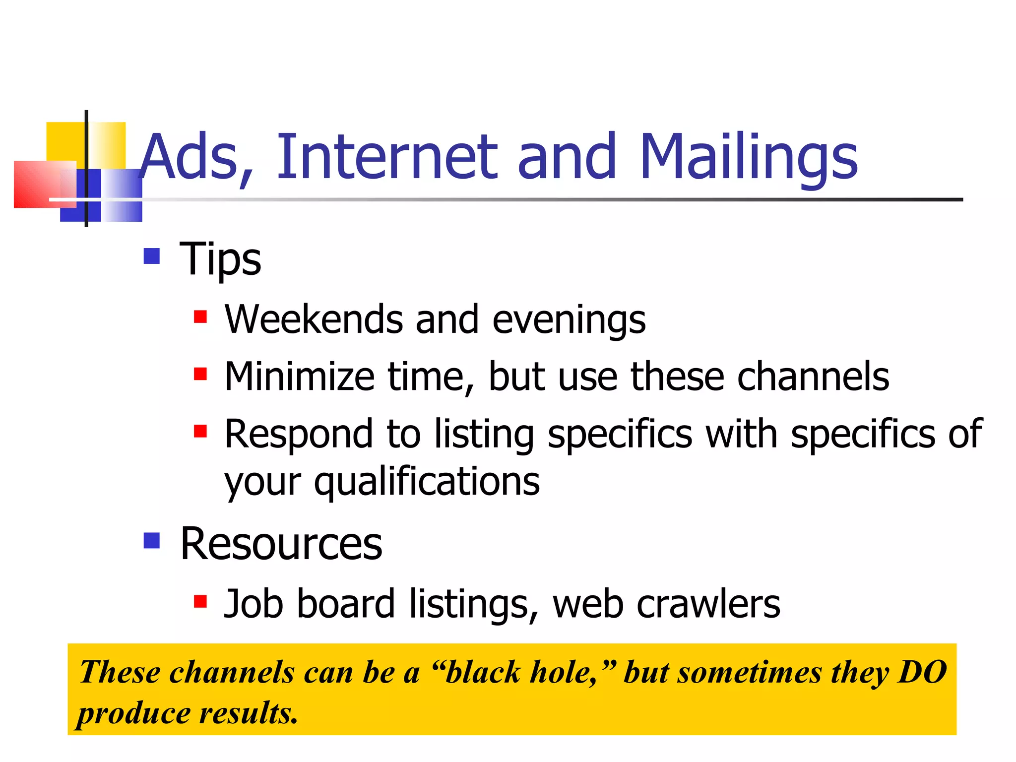 Ads, Internet and Mailings Tips Weekends and evenings Minimize time, but use these channels Respond to listing specifics with specifics of your qualifications Resources Job board listings, web crawlers These channels can be a “black hole,” but sometimes they DO produce results. 