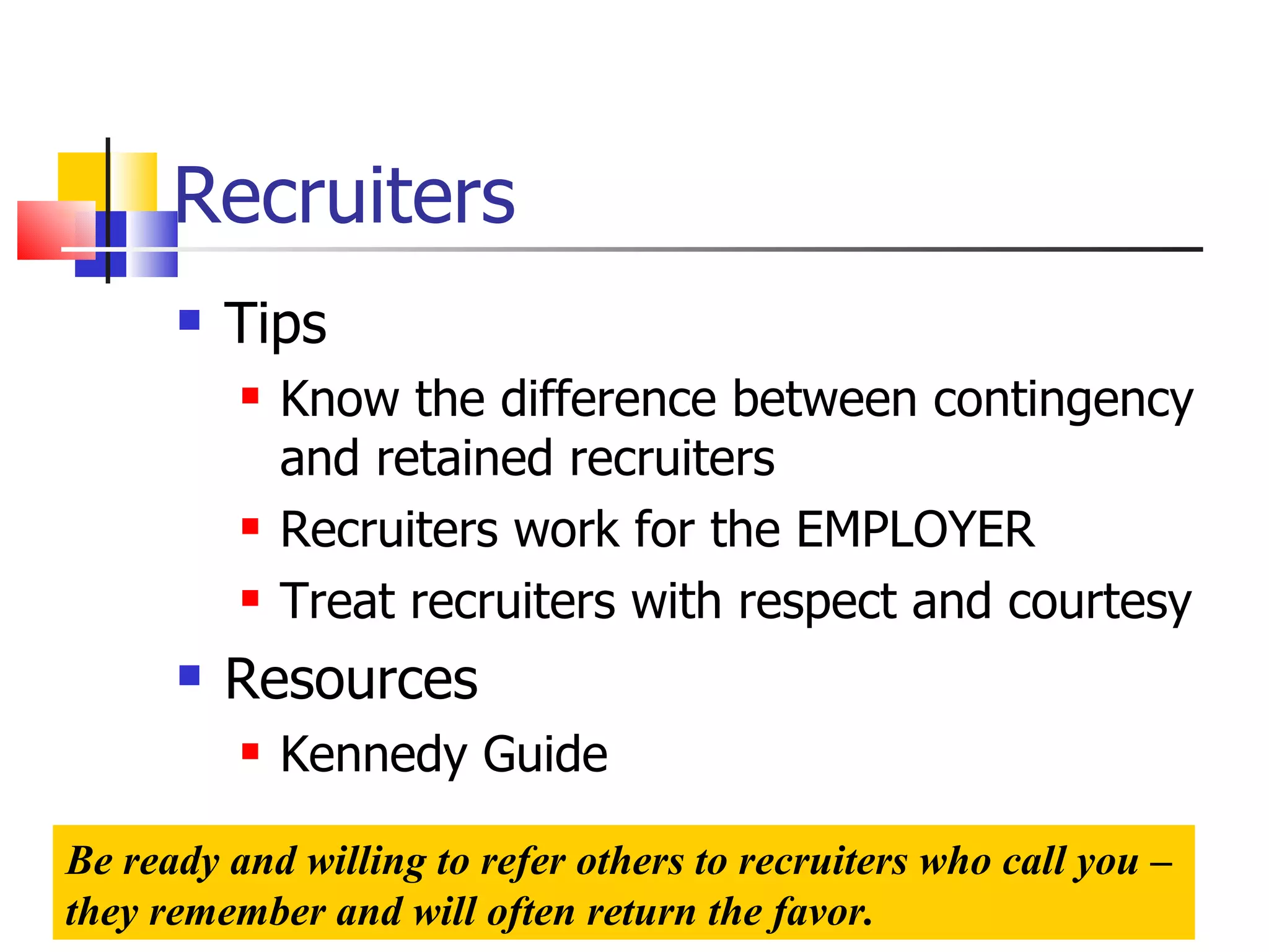 Recruiters Tips Know the difference between contingency and retained recruiters Recruiters work for the EMPLOYER Treat recruiters with respect and courtesy Resources Kennedy Guide Be ready and willing to refer others to recruiters who call you – they remember and will often return the favor. 