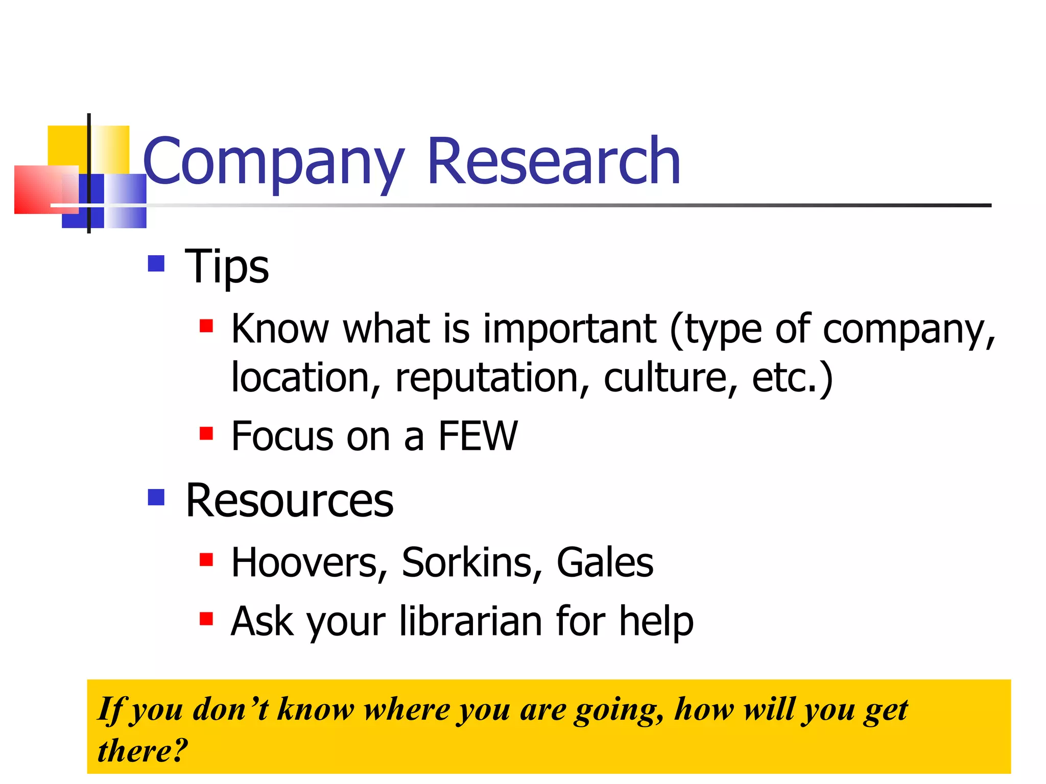 Company Research Tips Know what is important (type of company, location, reputation, culture, etc.) Focus on a FEW Resources Hoovers, Sorkins, Gales Ask your librarian for help If you don’t know where you are going, how will you get there? 