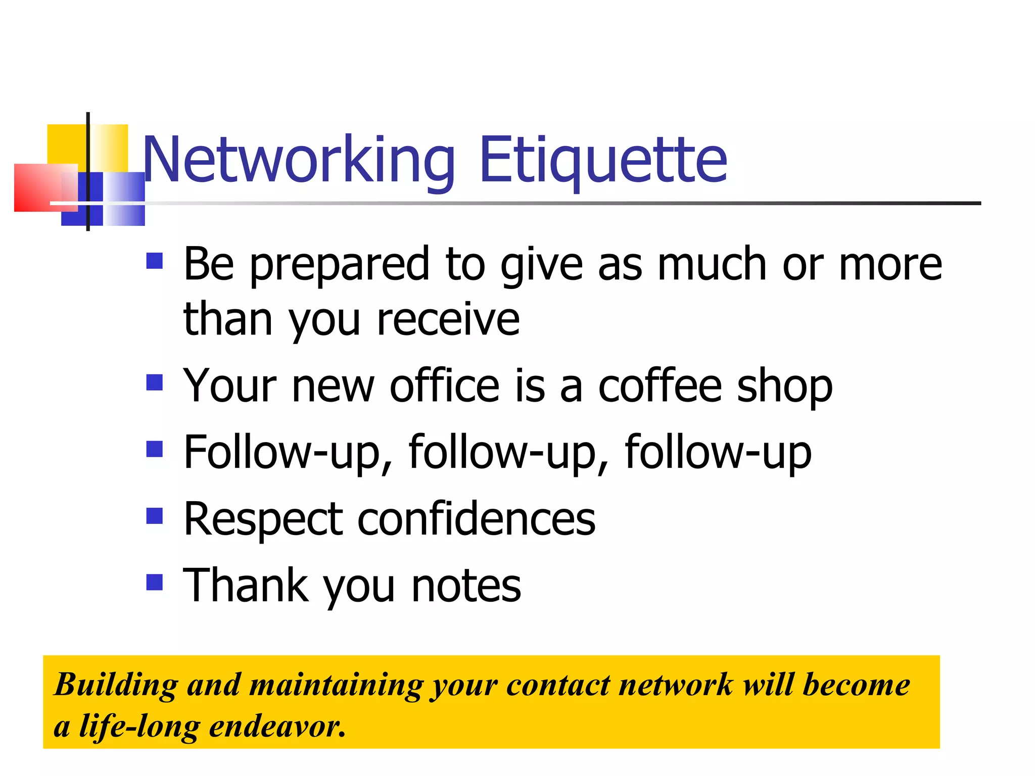 Networking Etiquette Be prepared to give as much or more than you receive Your new office is a coffee shop Follow-up, follow-up, follow-up Respect confidences Thank you notes Building and maintaining your contact network will become a life-long endeavor. 