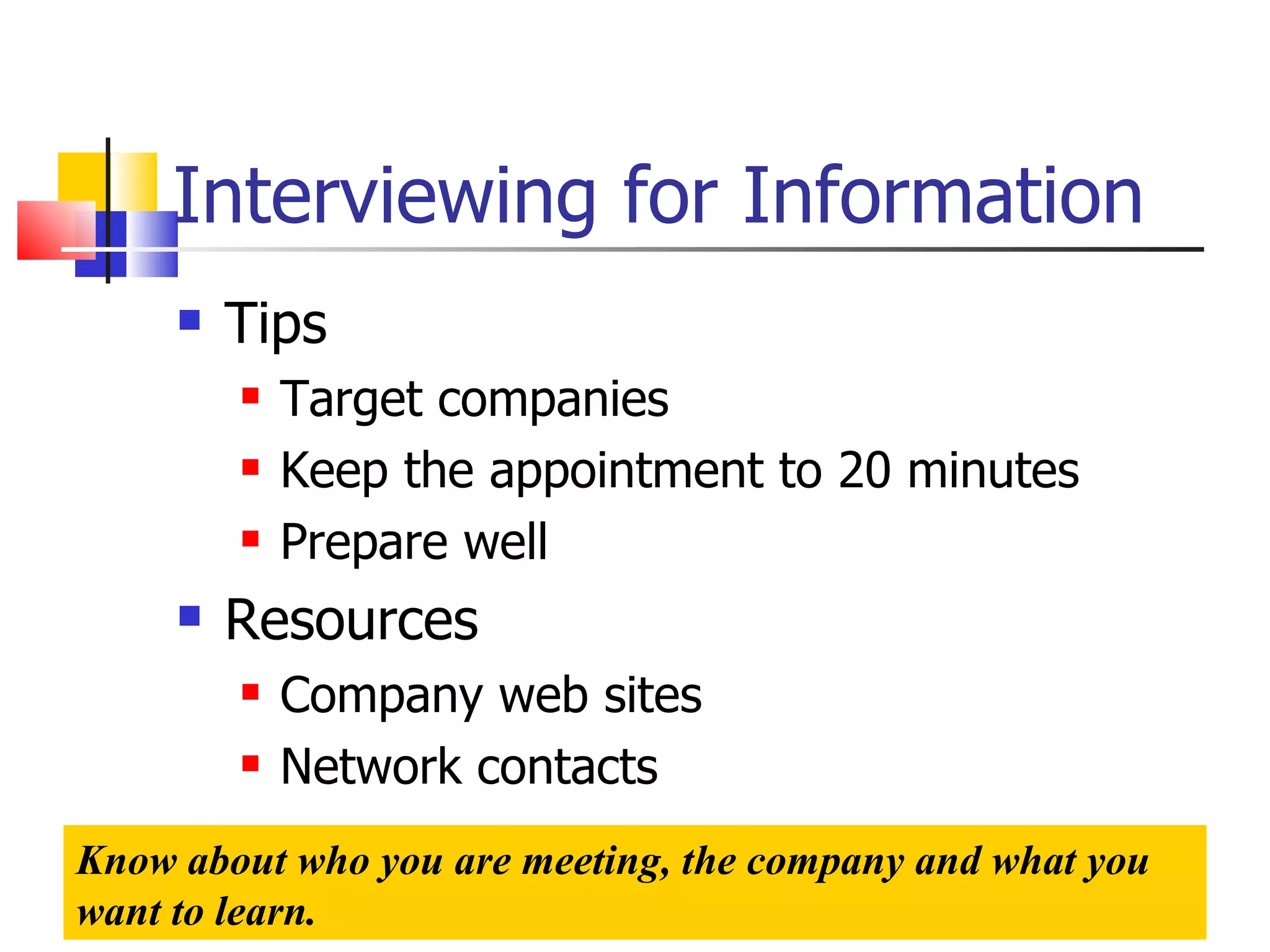 Interviewing for Information Tips Target companies Keep the appointment to 20 minutes Prepare well Resources Company web sites Network contacts Know about who you are meeting, the company and what you want to learn. 