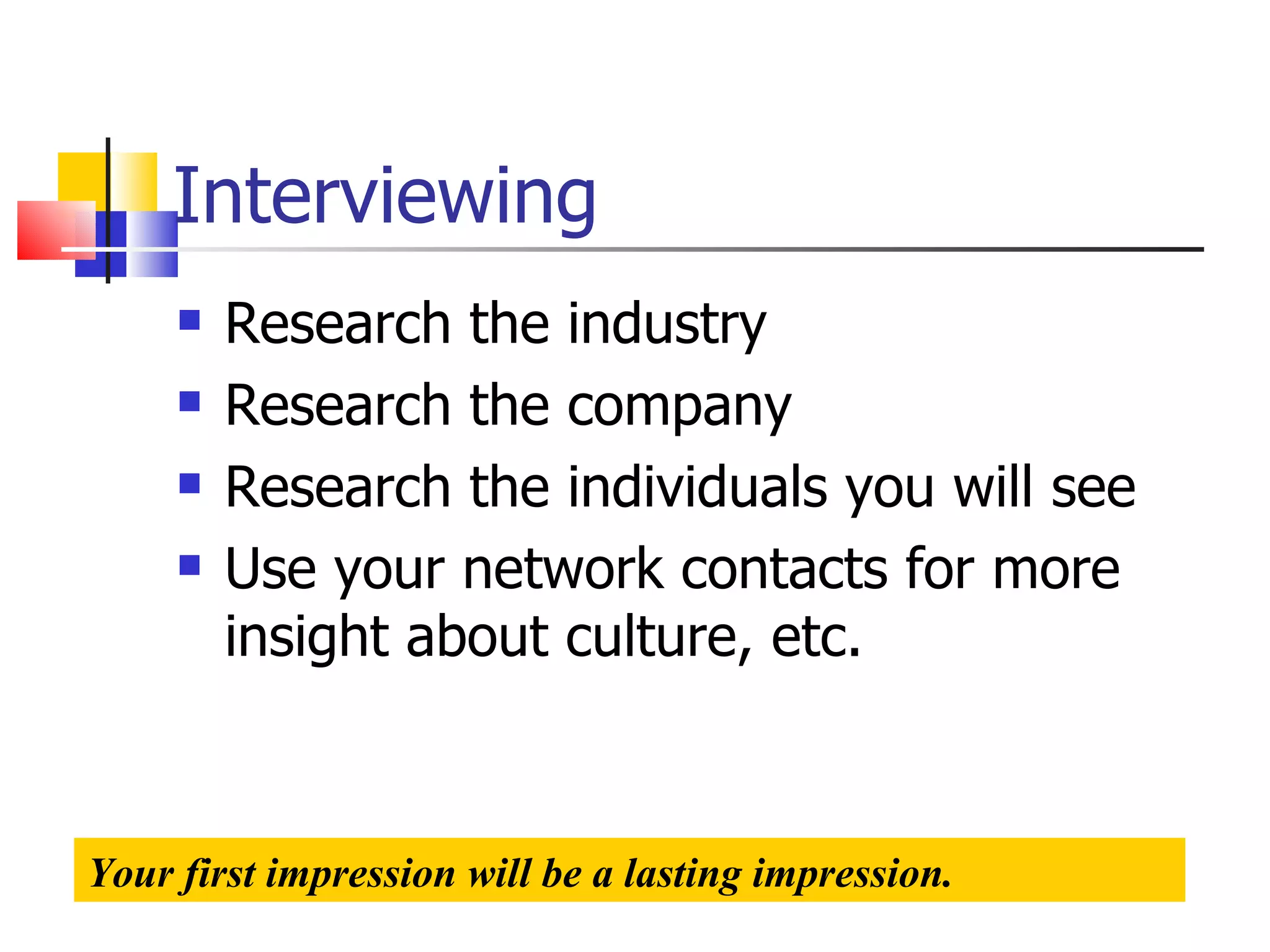 Interviewing Research the industry Research the company Research the individuals you will see Use your network contacts for more insight about culture, etc. Your first impression will be a lasting impression. 