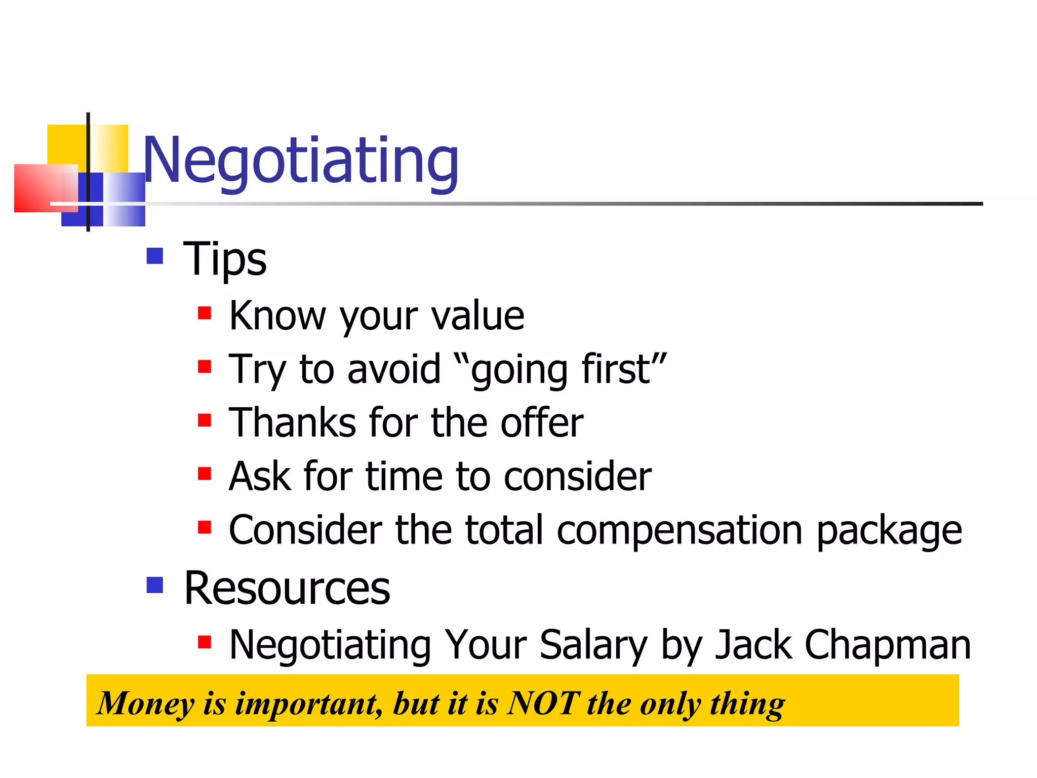 Negotiating Tips Know your value Try to avoid “going first” Thanks for the offer Ask for time to consider Consider the total compensation package Resources Negotiating Your Salary by Jack Chapman Money is important, but it is NOT the only thing 