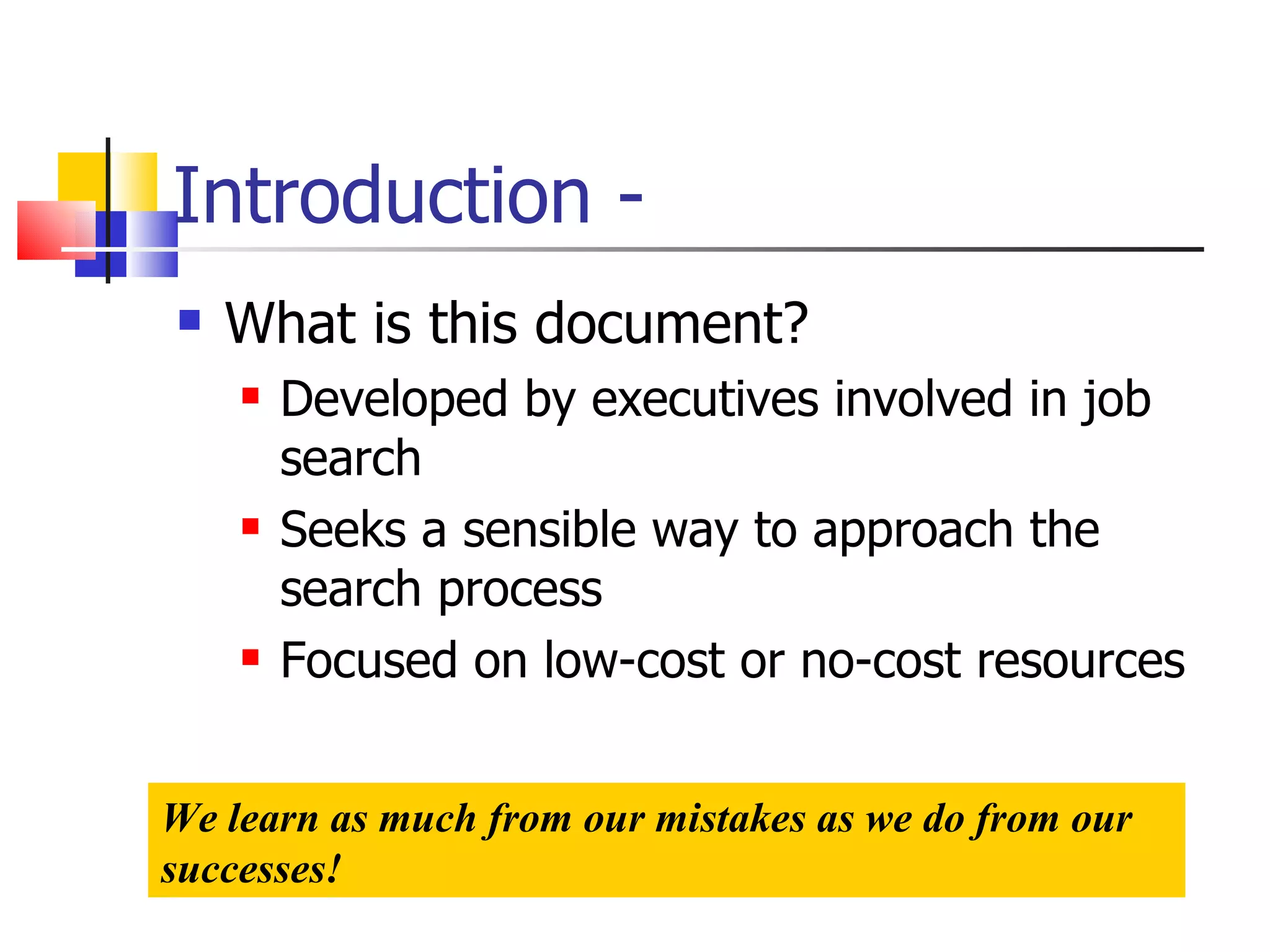 Introduction - What is this document? Developed by executives involved in job search Seeks a sensible way to approach the search process Focused on low-cost or no-cost resources We learn as much from our mistakes as we do from our successes! 