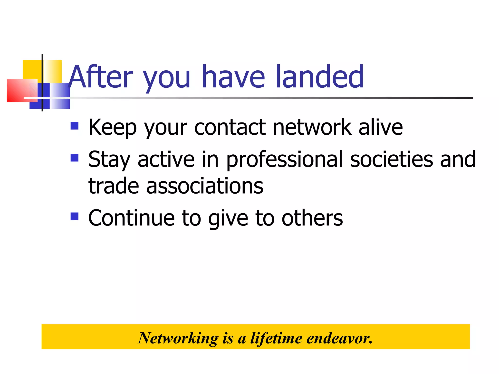 After you have landed Keep your contact network alive Stay active in professional societies and trade associations Continue to give to others Networking is a lifetime endeavor. 