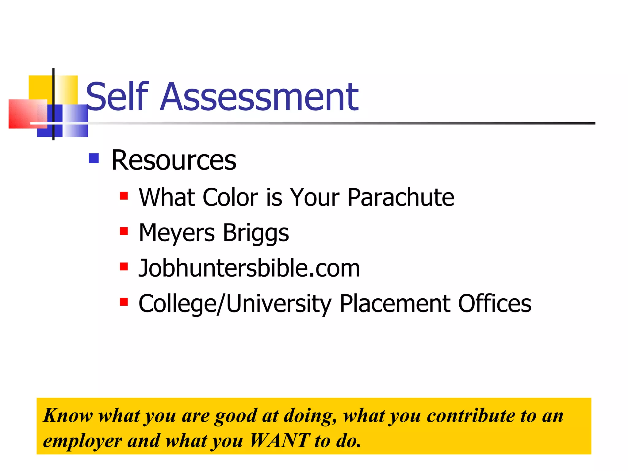 Self Assessment Resources What Color is Your Parachute Meyers Briggs Jobhuntersbible.com College/University Placement Offices Know what you are good at doing, what you contribute to an employer and what you WANT to do. 