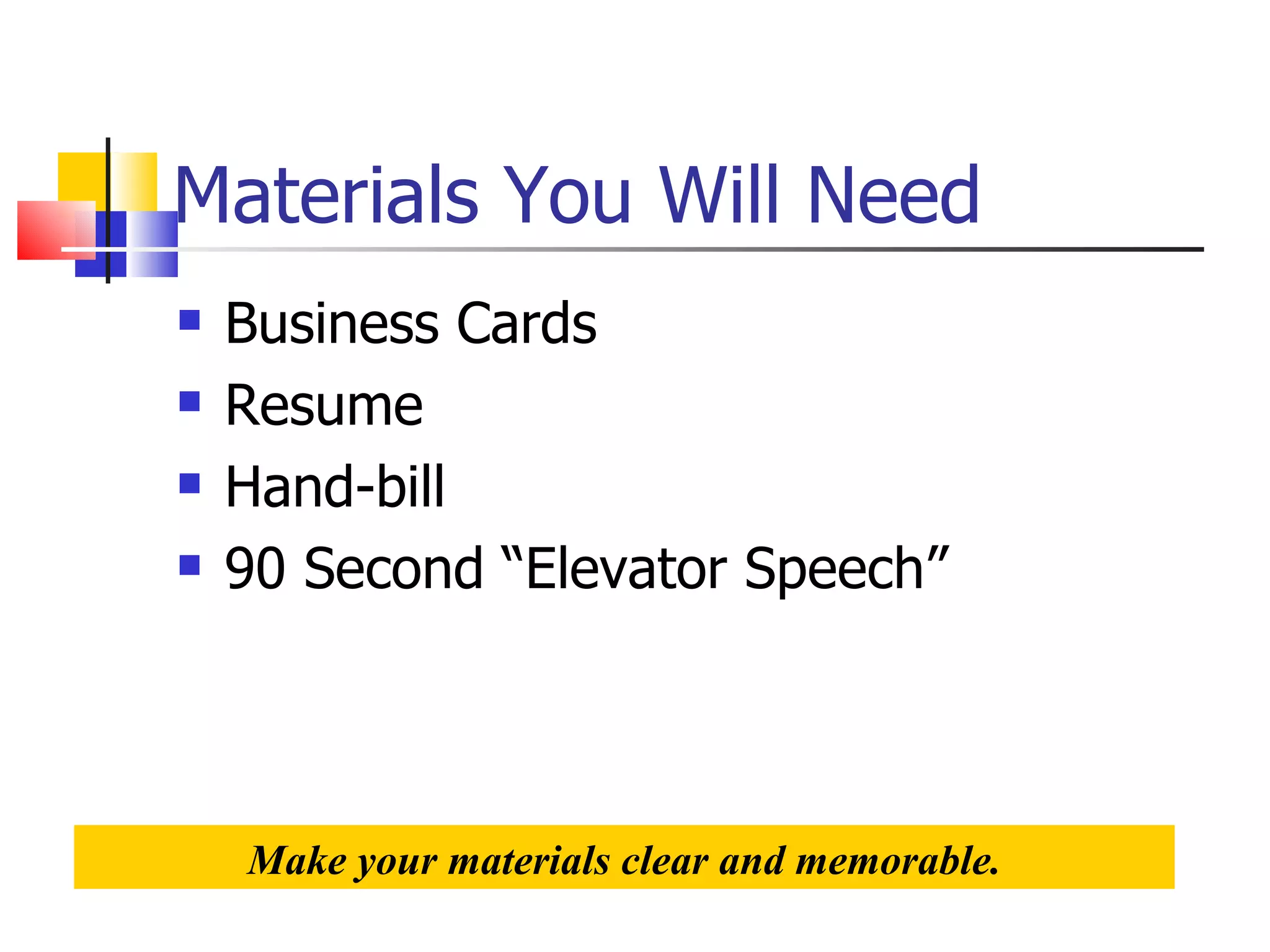 Materials You Will Need Business Cards Resume Hand-bill 90 Second “Elevator Speech” Make your materials clear and memorable. 