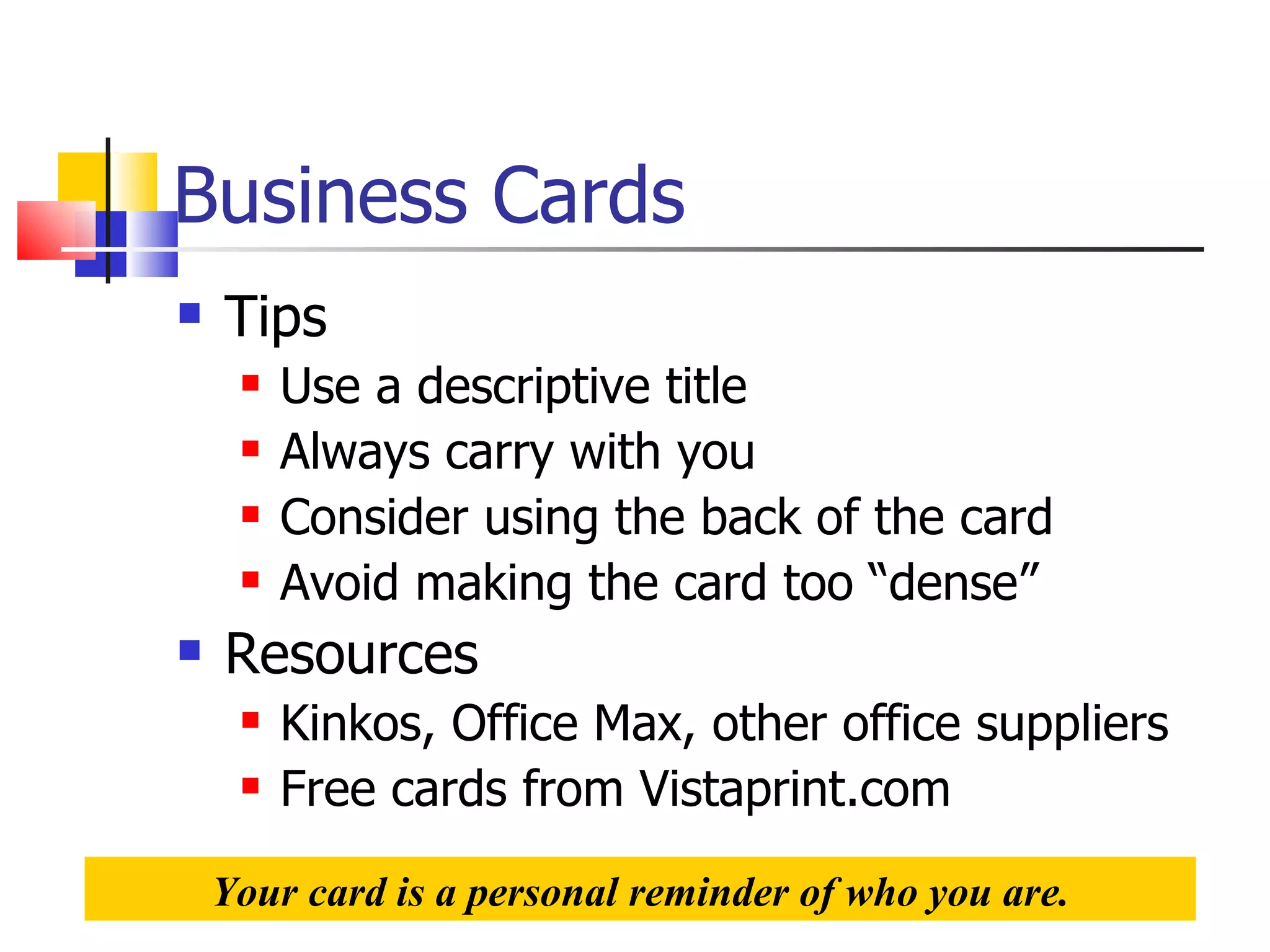 Business Cards Tips Use a descriptive title Always carry with you Consider using the back of the card Avoid making the card too “dense” Resources Kinkos, Office Max, other office suppliers Free cards from Vistaprint.com Your card is a personal reminder of who you are. 