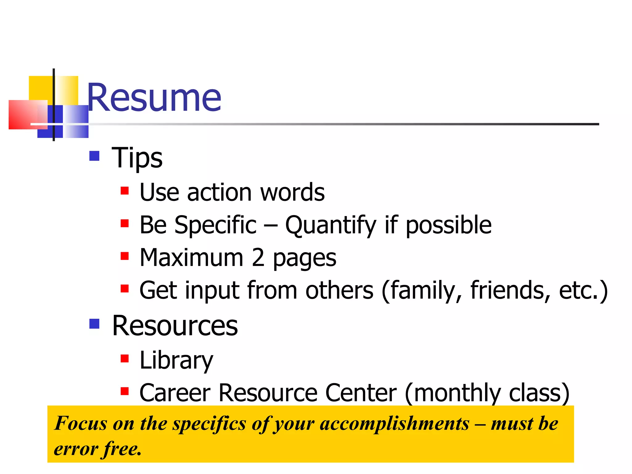 Resume Tips Use action words Be Specific – Quantify if possible Maximum 2 pages Get input from others (family, friends, etc.) Resources Library Career Resource Center (monthly class) Focus on the specifics of your accomplishments – must be error free. 