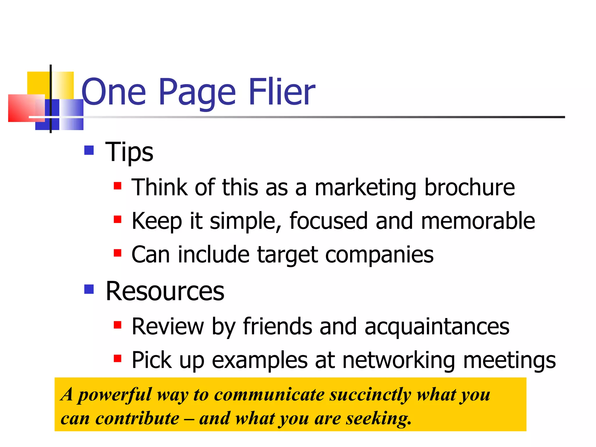 One Page Flier Tips Think of this as a marketing brochure Keep it simple, focused and memorable Can include target companies Resources Review by friends and acquaintances Pick up examples at networking meetings A powerful way to communicate succinctly what you can contribute – and what you are seeking. 