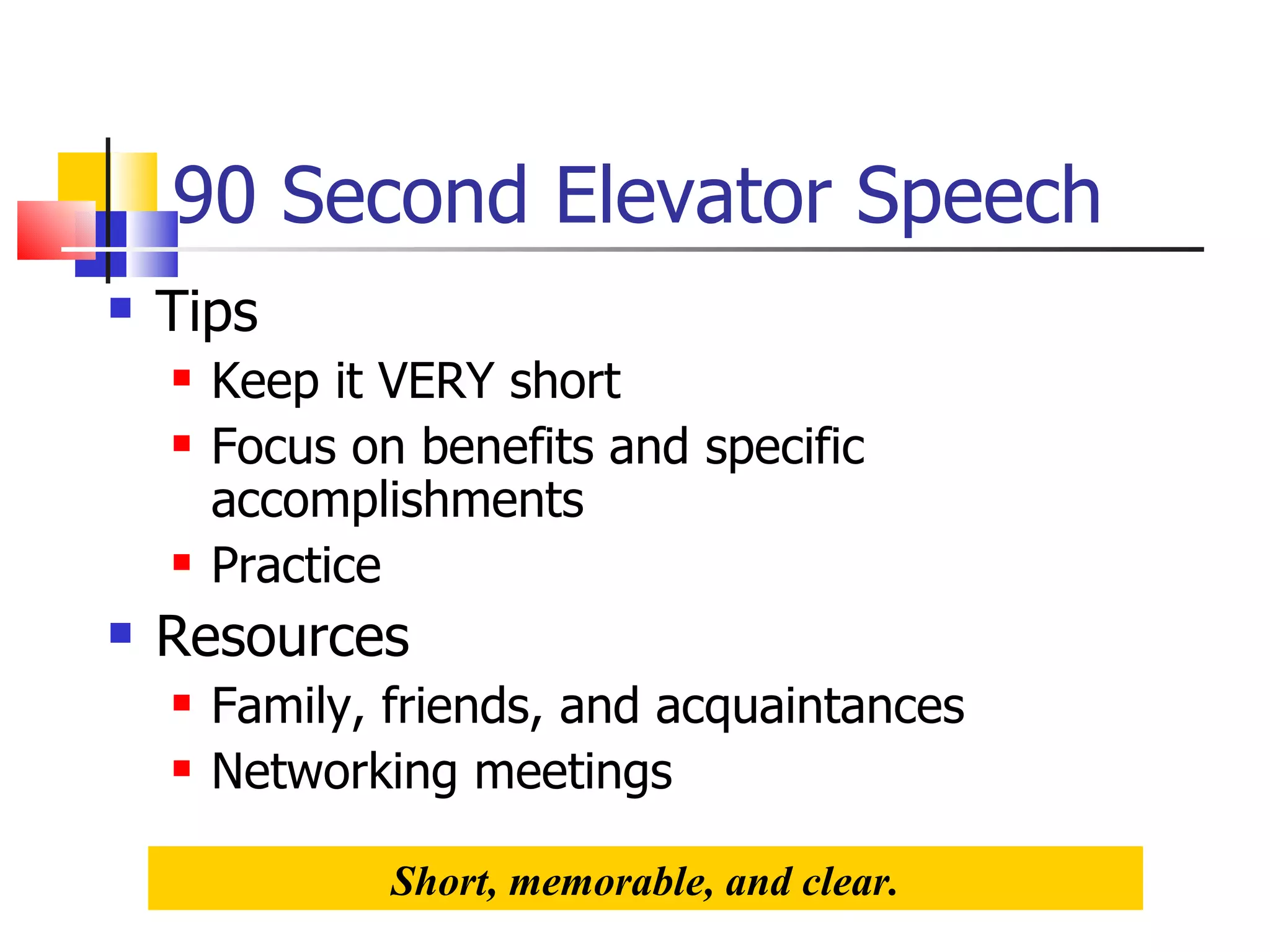 90 Second Elevator Speech Tips Keep it VERY short Focus on benefits and specific accomplishments Practice Resources Family, friends, and acquaintances Networking meetings Short, memorable, and clear. 