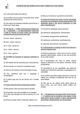 EXERCÍCIOS DE PORTUGUES PARA TODOS OS CONCURSOS

juízo, não haverá razões para polêmica.
(E) Não é um romance por cujo estilo me sinta atraído.
(D) As medidas que nos parece conveniente tomar soarão
antipáticas aos ouvidos do povo.
(E) Caso algum dos presentes pretendam pronunciar-se, é
preciso que o façam agora.
49. "No caso de ...... a faltar recursos para as medidas que
se ...... implementar, ...... as responsabilidades", determinou
o chefe do Tribunal. As formas verbais que preenchem
corretamente as lacunas da frase acima são:

52. Parece-nos plausível que venha a ocorrer exacerbação
dos ânimos, pois a decisão foi tomada arbitrariamente. Têm
significação oposta à dos termos sublinhados na frase
acima, respectivamente:
(A) inverossímil, pacificação, pressurosamente.
(B) inadmissível, apaziguamento, criteriosamente.
(C) inaceitável, apaziguamento, gratuitamente.

(A) virem - devem - apurem-se
(D) inadmissível, arrefecimento, injustificadamente.
(B) virem - devem - apure-se
(E) reprovável, tensionamento, sensatamente.
(C) vir - deve - apurem-se
53. A impropriedade no emprego do léxico torna absurdo o
sentido da seguinte frase:

(D) vir - devem - apure-se
(E) vir - deve - apure-se
50. Há ERRO de construção no segmento sublinhado na
frase:
(A) Tais medidas não são relevantes para a classe patronal.

(A) Sempre subserviente, o Raul nunca se furta a cumprir
quaisquer determinações, mesmo as que não provenham
de seu chefe imediato.
(B) O esmaecimento das cores, no outono, imprime
excessiva melancolia em seu espírito, tornando-o infenso
às depressões.

(B) Sua reclusão a um cárcere foi considerada injusta.
(C) Creio que foi inoportuna minha recondução ao cargo.
(D) Sua irreverência para com o magistrado é
constrangedora.
(E) O político paga caro por seu divórcio com a vontade
popular.
51. A frase construída de forma inteiramente correta é:

(C) Aproveitam-se de sua versatilidade para atribuir-lhe
funções que normalmente requereriam as qualidades de um
especialista.
(D) Os políticos carismáticos podem descuidar um pouco da
retórica, tal o prestígio já capitalizado pela força da sua
personalidade.
(E) Não vejo em seu relatório senão alguns lapsos de
pouca monta, que você mesmo poderá retificar com
presteza.

(A) Não apreciei o filme que tantos dizem ter gostado.
(B) A exposição a que resolvi prestigiar era um desastre.
(C) A peça cuja execução ele mais se esmerou foi a de
Mozart.
(D) Ainda que comigo venham a discordar, editarei o livro.

54. ...... ela aparente ser uma pessoa dócil, não a provoque,
...... a ovelhinha não se transforme numa tigresa. A frase
acima ganha sentido completo e lógico preenchendo-se
suas lacunas, respectivamente, com as expressões:

http://vamospraticar.blogspot.com.br

 