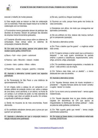 EXERCÍCIOS DE PORTUGUES PARA TODOS OS CONCURSOS

executar o trabalho de muitas pessoas.

a) Ele saiu, quando eu cheguei (explicação).

b) Esta reação pode se traduzir na falta de colaboração
com os motoristas. Pode esta reação traduzir-se na falta de
colaboração com os motoristas.

b) Ouvimos um ruído, porque havia gente nos fundos da
casa (conclusão).

c) Funcionários menos graduados deixam de participar das
decisões da empresa. Deixam de participar das decisões
da empresa menos funcionários graduados.
d) É bastante difundida essa crença sobre os sistemas de
computação. Essa crença sobre os sistemas de
computação é bastante difundida.
59. Em cada uma das séries, apenas uma palavra deve
receber acento gráfico, EXCETO em:
a) Bauru – fuzil – virus – jovem – automovel
b) Rubrica – selo – Morumbi – notavel – modelo
c) Jovens – itens – polens – hifens – refens

c) Estudamos com afinco, de modo que conseguimos ser
aprovados (concessão).
d) Ele era artilheiro do time, todavia não marcou nenhum
gol no campeonato (oposição).
62. Assinale a alternativa correta:
a) Em “Fora o destino que lhe guiara” – a regência verbal
está correta.
b) Em “A cigarra começa a cantar assim que a primavera a
desperta” – nas suas quatro ocorrências do período
anterior, a palavra a classifica-se, respectivamente, como:
artigo, pronome, artigo, preposição.
c) Em “Os candidatos esperam angustiados, o resultado da
prova” – está correto o uso da vírgula.

d) Pacaembu – acidez – burgues – pezinho – motorista
60. Assinale a alternativa correta quanto aos aspectos
gramaticais:

d) Em “Achei-o meio triste, com ar abatido” – o termo
destacado tem valor de advérbio.
63. Assinale a alternativa correta:

a) De Florianópolis há São Paulo a uma distância de
aproximadamente 700 km.
b) Um chapéu sobre a cabeça de um camponês é um
simples utilitário de proteção contra o sol; sobre a cabeça
de uma dama, numa cerimônia, é um adorno; na fronte de
um cardeal, é um símbolo de poder; na mão estendida de
um mendigo, quer dizer um pedido de auxílio. Em síntese:
o significado é definido por relação.

a) Em “Aqueles famosos atores da novela revisitaram o
presidente” – “Aqueles famosos atores da novela” constitui
o sujeito; “atores” é o núcleo.
b) Em “Lá no morro uma luz somente havia” – temos sujeito
indeterminado.

c) Senão me trouxeres às de mais encomendas, ficarei
aborrecido.

c) Em “Aquela deputada teve os seus direitos políticos
caçados em decorrência da CPI que apurou as
irregularidades na distribuição de verbas públicas” – todas
as palavras estão grafadas corretamente.

d) Os candidatos estudaram demais para a prova por que
queriam ser aprovados.

d) Em “Não suporto gente que mente” – temos oração
subordinada substantiva.

61. Assinale a alternativa em que a conjunção marca a
relação indicada entre parênteses:

64. Em todas as frases abaixo, a concordância verbal está
incorreta, EXCETO em:

http://vamospraticar.blogspot.com.br

 