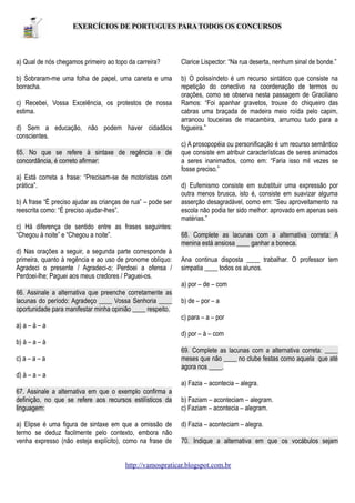 EXERCÍCIOS DE PORTUGUES PARA TODOS OS CONCURSOS

a) Qual de nós chegamos primeiro ao topo da carreira?

Clarice Lispector: “Na rua deserta, nenhum sinal de bonde.”

b) Sobraram-me uma folha de papel, uma caneta e uma
borracha.

b) O polissíndeto é um recurso sintático que consiste na
repetição do conectivo na coordenação de termos ou
orações, como se observa nesta passagem de Graciliano
Ramos: “Foi apanhar gravetos, trouxe do chiqueiro das
cabras uma braçada de madeira meio roída pelo capim,
arrancou touceiras de macambira, arrumou tudo para a
fogueira.”

c) Recebei, Vossa Excelência, os protestos de nossa
estima.
d) Sem a educação, não podem haver cidadãos
conscientes.
65. No que se refere à sintaxe de regência e de
concordância, é correto afirmar:
a) Está correta a frase: “Precisam-se de motoristas com
prática”.
b) A frase “É preciso ajudar as crianças de rua” – pode ser
reescrita como: “É preciso ajudar-lhes”.
c) Há diferença de sentido entre as frases seguintes:
“Chegou à noite” e “Chegou a noite”.
d) Nas orações a seguir, a segunda parte corresponde à
primeira, quanto à regência e ao uso de pronome oblíquo:
Agradeci o presente / Agradeci-o; Perdoei a ofensa /
Perdoei-lhe; Paguei aos meus credores / Paguei-os.

c) A prosopopéia ou personificação é um recurso semântico
que consiste em atribuir características de seres animados
a seres inanimados, como em: “Faria isso mil vezes se
fosse preciso.”
d) Eufemismo consiste em substituir uma expressão por
outra menos brusca, isto é, consiste em suavizar alguma
asserção desagradável, como em: “Seu aproveitamento na
escola não podia ter sido melhor: aprovado em apenas seis
matérias.”
68. Complete as lacunas com a alternativa correta: A
menina está ansiosa ____ ganhar a boneca.
Ana continua disposta ____ trabalhar. O professor tem
simpatia ____ todos os alunos.
a) por – de – com

66. Assinale a alternativa que preenche corretamente as
lacunas do período: Agradeço ____ Vossa Senhoria ____
oportunidade para manifestar minha opinião ____ respeito.

b) de – por – a
c) para – a – por

a) a – à – a
d) por – à – com
b) à – a – à
69. Complete as lacunas com a alternativa correta: ____
meses que não ____ no clube festas como aquela que até
agora nos ____.

c) a – a – a
d) à – a – a

a) Fazia – acontecia – alegra.
67. Assinale a alternativa em que o exemplo confirma a
definição, no que se refere aos recursos estilísticos da
linguagem:
a) Elipse é uma figura de sintaxe em que a omissão de
termo se deduz facilmente pelo contexto, embora não
venha expresso (não esteja explícito), como na frase de

b) Faziam – aconteciam – alegram.
c) Faziam – acontecia – alegram.
d) Fazia – aconteciam – alegra.
70. Indique a alternativa em que os vocábulos sejam

http://vamospraticar.blogspot.com.br

 