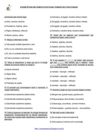 EXERCÍCIOS DE PORTUGUES PARA TODOS OS CONCURSOS

acentuados pela mesma regra.

a) Intransitivo, de ligação, transitivo direto e indireto.

a) Herói, memória, demônio.

b) De ligação, intransitivo, transitivo direto e indireto.

b) Persistência, histórias, cáries.

c) De ligação, de ligação, transitivo indireto.

c) Página, afrodisíaca, inflexível.

d) Intransitivo, transitivo direto, transitivo direto.

d) Miúdos, paraíso, artéria.

75. Quais são os adjetivos que correspondem aos
substantivos fígado, prata e aluno?

71. Marque a alternativa correta.
a) Gástrico, argênteo, docente.
a) Toda aquela multidão aplaudiram o ator.
b) Hepático, ebúrneo, discente.
b) Ela, tu e eu cantaremos esta música.
c) Hepático, argênteo, discente.
c) Eu, ela e tu pudestes descansar bastante.
d) Gástrico, ebúrneo, docente.
d) É belo a alvorada e o pôr-do-sol
72. Todos já descobriram a chata que ela é. A função
sintática do pronome relativo na oração é:

76. O juiz expediu o ________ de prisão. João procurou
agir com ______, mas solicitou que o relatório fosse
_______, pois continha alguns erros. Complete as lacunas
com a alternativa correta.

a) Adjunto adverbial.
a) mandato – discrição – retificado
b) Objeto direto.
b) mandado – descrição – ratificado
c) Objeto indireto.
c) mandado – discrição – retificado
d) Predicativo do sujeito.
d) mandato – descrição – ratificado
73. É provável que conversassem sobre o namorado. A
oração sublinhada é:

77. Assinale a opção em que os plurais estejam corretos.

a) Subordinada substantiva objetiva direta.

a) Mangas-rosa, guarda-roupas, guardas-civis.

b) Subordinada substantiva apositiva.

b) Pingue-pongues, bens-amados, cos-autores.

c) Subordinada substantiva subjetiva.

c) Cobras-cega, couve-flores, primeiro-ministros.

d) Subordinada substantiva predicativa.

d) Peixes-espadas – guardas-noturnos – amor-perfeitos.

74. Carlos já apareceu na televisão. As amigas tornaram-se
inseparáveis. Acrescentaram-lhe os demais ingredientes.
Os verbos das orações estão classificados corretamente na
alternativa:

78. Não está correta a alternativa:
a) Ele procedeu à leitura do testamento.
b) Carla aspirava e sonhava com a promoção.

http://vamospraticar.blogspot.com.br

 