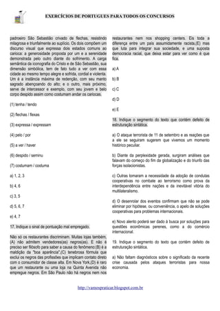 EXERCÍCIOS DE PORTUGUES PARA TODOS OS CONCURSOS

padroeiro São Sebastião crivado de flechas, resistindo
milagrosa e triunfalmente ao suplício. Os dois compõem um
discurso visual que expressa dois estados comuns ao
carioca: a generosidade proposta por um e a serenidade
demonstrada pelo outro diante do sofrimento. A carga
semântica da iconografia do Cristo e de São Sebastião, sua
dimensão simbólica, tem de fato tudo a ver com essa
cidade ao mesmo tempo alegre e sofrida, cordial e violenta.
Um é a instância máxima de redenção, com seu manto
sagrado abençoando do alto; e o outro, mais próximo,
serve de intercessor e exemplo, com seu jovem e belo
corpo despido assim como costumam andar os cariocas.

restaurantes nem nos shopping centers. Eis toda a
diferença entre um país assumidamente racista,(E) mas
que luta para integrar sua sociedade, e uma suposta
democracia racial, que deixa estar para ver como é que
fica.
a) A
b) B
c) C
d) D

(1) tenha / tendo
e) E
(2) flechas / flexas
18. Indique o segmento do texto que contém defeito de
estruturação sintática.

(3) expressa / expressam

a) O ataque terrorista de 11 de setembro e as reações que
a ele se seguiram sugerem que vivemos um momento
histórico peculiar.

(4) pelo / por
(5) a ver / haver

b) Diante da perplexidade gerada, surgiram análises que
falavam do começo do fim da globalização e do triunfo das
forças isolacionistas.

(6) despido / seminu
(7) costumam / costuma

c) Outras tomaram a necessidade da adoção de condutas
cooperativas no combate ao terrorismo como prova da
interdependência entre nações e da inevitável vitória do
multilateralismo.

a) 1, 2, 3
b) 4, 6
c) 3, 5

d) O desenrolar dos eventos confirmam que não se pode
eliminar por hipótese, ou conveniência, o apelo de soluções
cooperativas para problemas internacionais.

d) 5, 6, 7
e) 4, 7
17. Indique o sinal de pontuação mal empregado.
Não só os restaurantes discriminam. Muitas lojas também,
(A) não admitem vendedores(as) negros(as). E não é
preciso ser filósofo para saber a causa do fenômeno:(B) é a
maldição da "boa aparência",(C) tenebrosa fórmula que
exclui os negros das profissões que implicam contato direto
com o consumidor de classe alta. Em Nova York,(D) é raro
que um restaurante ou uma loja na Quinta Avenida não
empregue negros. Em São Paulo não há negros nem nos

e) Novo alento poderá ser dado à busca por soluções para
questões econômicas perenes, como a do comércio
internacional.
19. Indique o segmento do texto que contém defeito de
estruturação sintática.
a) Não faltam diagnósticos sobre o significado da recente
crise causada pelos ataques terroristas para nossa
economia.

http://vamospraticar.blogspot.com.br

 