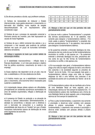 EXERCÍCIOS DE PORTUGUES PARA TODOS OS CONCURSOS

b) Se alhures prevalece a dúvida, aqui proliferam certezas.
c) Certeza da necessidade de restaurar o Estado
intervencionista, cujos gastos alavancam o crescimento e o
bem-estar dos cidadãos, numa espécie de resgate
descontextualizado de um keynesianismo antes
considerado vulgar.
d) Certeza de que o processo de exposição comercial e
financeira precisa ser invertido, pois nele repousariam as
causas de nossa fragilidade.
e) Certeza de que o déficit comercial dos setores x ou y
comprovam o mal causado pela ausência de políticas
setoriais nas quais um grupo de burocratas iluminados
seleciona vencedores.
20. Indique o segmento do texto que contém defeito de
estruturação sintática.
a) A estabilidade macroeconômica – inflação baixa e
finanças disciplinadas – é um meio para alcançar o objetivo
final da política econômica: crescimento da renda e do
emprego.
b) Esses objetivos não dependem só de um pilar, mas de
dois: a estabilidade e o fim dos obstáculos de oferta.
c) A história mostra que, se a estabilidade é necessária
para o crescimento, uma economia forte é necessária para
sustentar a estabilidade.
d) A implantação desses pilares esbarra em dificuldades,
principalmente em ambientes econômicos acomodados há
anos de barbárie orçamentária, inflação e distribuição de
benesses.
e) A presença do Estado na produção e na alocação de
recursos a setores selecionados administrativamente, a
abolição da concorrência, o descaso com a eficiência e
com o bem-estar do consumidor e a ausência de
previsibilidade são faces de um "modelo" em que o Estado
manipulava instrumentos opacos de distribuição de renda
entre segmentos da economia.
GABARITO:

21. Marque o item em que um dos períodos não está
gramaticalmente correto.
a) Usou-se muito a palavra "fundamentalismo" a propósito
dos terríveis acontecimentos de 11 de setembro, mas
somente para designar o fundamentalismo islâmico. / Foi
muito usada a palavra "fundamentalismo" a propósito dos
terríveis acontecimentos de 11 de setembro, mas somente
para designar o fundamentalismo islâmico.
b) Se quisermos entender a dimensão ideológica da crise,
precisamos dar-nos conta de que há três fundamentalismos
envolvidos no conflito, e não apenas um. / Se quisermos
entender a dimensão ideológica da crise, precisamos darnos conta de que há três formas de fundamentalismo
envolvidos no conflito, e não apenas uma.
c) Em sua acepção mais geral, o fundamentalismo islâmico
prega uma volta às origens religiosas do Islã e uma reforma
dos costumes e da sociedade segundo os preceitos da
"sharia", da lei do Corão. / Em sua acepção mais geral, o
fundamentalismo islâmico prega uma volta às origens
religiosas do Islã e uma reforma dos costumes e da
sociedade de acordo com os preceitos da "sharia", da lei do
Corão.
d) O fundamentalismo judaico não se manifesta sob a forma
de uma fidelidade literal ao texto sagrado, pois a
interpretação rabínica da Torá sempre foi bastante livre. / O
fundamentalismo judaico não manifesta-se sob a forma de
uma fidelidade literal ao texto sagrado, pois a interpretação
rabínica da Torá sempre foi bastante livre.
e) Para o judeu fundamentalista, o casamento visa somente
à procriação e devem-se evitar contatos com pessoas
alheias à própria comunidade. / Para o judeu
fundamentalista, o casamento visa somente à procriação e
deve-se evitar contatos com pessoas alheias à própria
comunidade.
22. Marque o item em que um dos períodos não está
gramaticalmente correto.

http://vamospraticar.blogspot.com.br

 