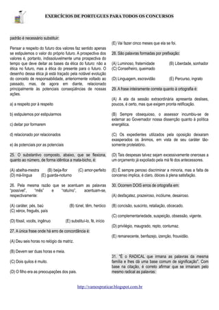 EXERCÍCIOS DE PORTUGUES PARA TODOS OS CONCURSOS

padrão é necessário substituir:
(E) Vai fazer cinco meses que ela se foi.
Pensar a respeito do futuro dos valores faz sentido apenas
se estipulemos o valor do próprio futuro. A prospectiva dos
valores é, portanto, indissoluvelmente uma prospectiva do
tempo que deve deitar as bases da ética do futuro: não a
ética no futuro, mas a ética do presente para o futuro. O
desenho dessa ética já está traçado pela notável evolução
do conceito de responsabilidade, anteriormente voltado ao
passado, mas, de agora em diante, relacionado
principalmente às potenciais conseqüências de nossas
ações.

28. São palavras formadas por prefixação:
(A) Luminoso, fraternidade
(C) Conselheiro, queimado

(B) Liberdade, sonhador

(D) Linguagem, escravidão

(E) Percurso, ingrato

29. A frase inteiramente correta quanto à ortografia é:
(A) A ata da sessão extraordinária apresenta deslises,
poucos, é certo, mas que exigem pronta retificação.

a) a respeito por à respeito
b) estipulemos por estipularmos

(B) Sempre obsequioso, o assessor incumbiu-se de
externar ao Governador nossa dissenção quanto à política
energética.

c) deitar por formarem
d) relacionado por relacionados
e) às potenciais por as potenciais

(C) Os expedientes utilizados pela oposição deixaram
exasperados os ânimos, em vista de seu caráter tãosomente protelatório.

25. O substantivo composto, abaixo, que se flexiona,
quanto ao número, de forma idêntica a mata-bicho, é:

(D) Tais despesas talvez sejam excessivamente onerosas a
um orçamento já expoliado pela má fé dos antecessores.

(A) abelha-mestra
(B) beija-flor
(D) má-língua
(E) guarda-noturno

(E) É sempre penoso discriminar a minoria, mas a falta de
concenso implica, é claro, óbices à plena satisfação.

(C) amor-perfeito

26. Pela mesma razão que se acentuam as palavras
“possível”,
“mês”
e
“ratuíno”,
acentuam-se,
respectivamente:

30. Ocorrem DOIS erros de ortografia em:

(A) caráter, pés, baú
(C) xérox, freguês, país

(B) concisão, suscinto, retaliação, obcecado.

(B) túnel, têm, heróico

(A) desfaçatez, prazeiroso, incólume, desairoso.

(C) complementariedade, suspeição, obsessão, vigente.
(D) fóssil, vocês, ingênuo

(E) substituí-lo, fé, início
(D) privilégio, maugrado, repto, contumaz.

27. A única frase onde há erro de concordância é:
(E) remanecente, benfazejo, izenção, frouxidão.
(A) Deu seis horas no relógio da matriz.
(B) Devem ser duas horas e meia.
(C) Dois quilos é muito.
(D) O filho era as preocupações dos pais.

31. "É o RADICAL que irmana as palavras da mesma
família e lhes dá uma base comum de significação". Com
base na citação, é correto afirmar que se irmanam pelo
mesmo radical as palavras:
http://vamospraticar.blogspot.com.br

 