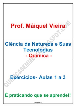 Prof. Máiquel Vieira 
Ciência da Natureza e Suas 
Tecnologias 
- Química - 
Exercícios- Aulas 1 a 3 
É praticando que se aprende!! 
Página 1 de 18 
 
