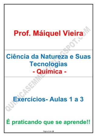 Página 1 de 18
Prof. Máiquel Vieira
Ciência da Natureza e Suas
Tecnologias
- Química -
Exercícios- Aulas 1 a 3
É praticando que se aprende!!
 