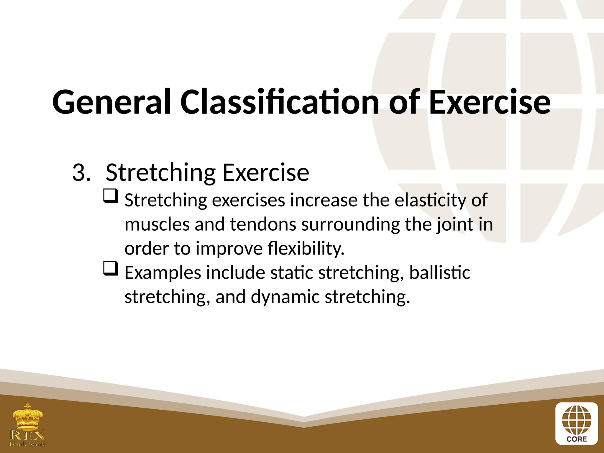 General Classification of Exercise
3. Stretching Exercise
 Stretching exercises increase the elasticity of
muscles and tendons surrounding the joint in
order to improve flexibility.
 Examples include static stretching, ballistic
stretching, and dynamic stretching.
 