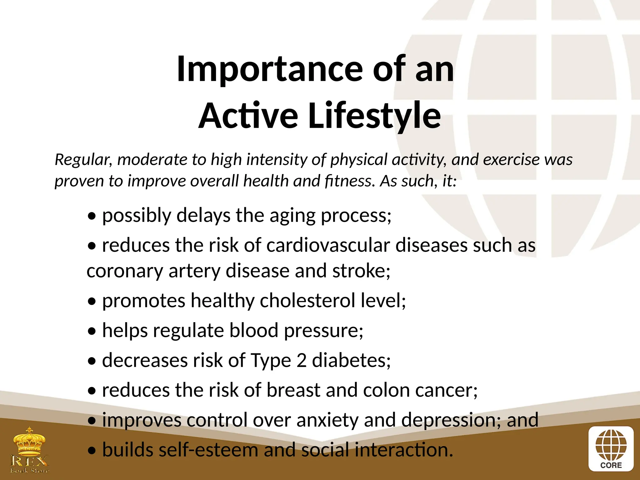 Importance of an
Active Lifestyle
Regular, moderate to high intensity of physical activity, and exercise was
proven to improve overall health and fitness. As such, it:
• possibly delays the aging process;
• reduces the risk of cardiovascular diseases such as
coronary artery disease and stroke;
• promotes healthy cholesterol level;
• helps regulate blood pressure;
• decreases risk of Type 2 diabetes;
• reduces the risk of breast and colon cancer;
• improves control over anxiety and depression; and
• builds self-esteem and social interaction.
 