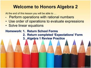 Welcome to Honors Algebra 2
At the end of this lesson you will be able to …
• Perform operations with rational numbers
• Use order of operations to evaluate expressions
• Solve linear equations
Homework: 1. Return School Forms
2. Return completed ‘Expectations’ Form
3. Algebra 1 Review Practice
 