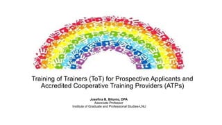 Training of Trainers (ToT) for Prospective Applicants and
Accredited Cooperative Training Providers (ATPs)
Josefina B. Bitonio, DPA
Associate Professor
Institute of Graduate and Professional Studies-LNU
 