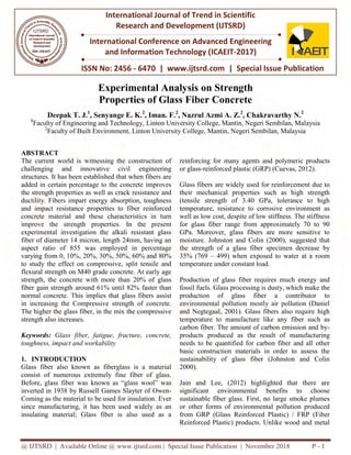@ IJTSRD | Available Online @ www.ijtsrd.com
ISSN No: 2456
International Journal of Trend in Scientific
Research and
International Conference on Advanced Engineering
and Information Technology
Experimental Analysis
Properties
Deepak T. J.1
, Senyange E. K.
1
Faculty of Engineering and Technology,
2
Faculty of Built Environment, Linton University College, Mantin, Negeri Sembilan, Malaysia
ABSTRACT
The current world is witnessing the construction of
challenging and innovative civil engineering
structures. It has been established that when fibers are
added in certain percentage to the concrete improves
the strength properties as well as crack resistance and
ductility. Fibers impart energy absorption, toughness
and impact resistance properties to fiber reinforced
concrete material and these characteristics in turn
improve the strength properties. In the present
experimental investigation the alkali resistant glass
fiber of diameter 14 micron, length 24mm, having an
aspect ratio of 855 was employed in percentage
varying from 0, 10%, 20%, 30%, 50%, 60% and 80%
to study the effect on compressive, split tensile and
flexural strength on M40 grade concrete. At early age
strength, the concrete with more than 20% of glass
fiber gain strength around 61% until 82% faster than
normal concrete. This implies that glass fibers assist
in increasing the Compressive strength of concrete.
The higher the glass fiber, in the mix the compressive
strength also increases.
Keywords: Glass fiber, fatigue, fracture, concrete,
toughness, impact and workability
1. INTRODUCTION
Glass fiber also known as fiberglass is a material
consist of numerous extremely fine fiber of glass.
Before, glass fiber was known as “glass wool” was
inverted in 1938 by Russell Games Slayter of Owen
Coming as the material to be used for insulation. Ever
since manufacturing, it has been used widely as an
insulating material; Glass fiber is also used as a
@ IJTSRD | Available Online @ www.ijtsrd.com | Special Issue Publication | November
ISSN No: 2456 - 6470 | www.ijtsrd.com | Special Issue
International Journal of Trend in Scientific
Research and Development (IJTSRD)
International Conference on Advanced Engineering
and Information Technology (ICAEIT-2017)
Experimental Analysis on Strength
Properties of Glass Fiber Concrete
, Senyange E. K.2
, Iman. F.2
, Nazrul Azmi A. Z.2
, Chakravarthy N.
Faculty of Engineering and Technology, Linton University College, Mantin, Negeri Sembilan, Malaysia
Faculty of Built Environment, Linton University College, Mantin, Negeri Sembilan, Malaysia
The current world is witnessing the construction of
and innovative civil engineering
structures. It has been established that when fibers are
added in certain percentage to the concrete improves
the strength properties as well as crack resistance and
ductility. Fibers impart energy absorption, toughness
d impact resistance properties to fiber reinforced
concrete material and these characteristics in turn
improve the strength properties. In the present
experimental investigation the alkali resistant glass
fiber of diameter 14 micron, length 24mm, having an
aspect ratio of 855 was employed in percentage
varying from 0, 10%, 20%, 30%, 50%, 60% and 80%
to study the effect on compressive, split tensile and
flexural strength on M40 grade concrete. At early age
strength, the concrete with more than 20% of glass
iber gain strength around 61% until 82% faster than
normal concrete. This implies that glass fibers assist
in increasing the Compressive strength of concrete.
The higher the glass fiber, in the mix the compressive
fiber, fatigue, fracture, concrete,
Glass fiber also known as fiberglass is a material
consist of numerous extremely fine fiber of glass.
was known as “glass wool” was
inverted in 1938 by Russell Games Slayter of Owen-
Coming as the material to be used for insulation. Ever
since manufacturing, it has been used widely as an
insulating material; Glass fiber is also used as a
reinforcing for many agents and polymeric products
or glass-reinforced plastic (GRP) (Cuevas, 2012).
Glass fibers are widely used for reinforcement due to
their mechanical properties such as high strength
(tensile strength of 3.40 GPa, tolerance to high
temperature, resistance to corrosive environment as
well as low cost, despite of low stiffness. The stiffness
for glass fiber range from approximately 70 to 90
GPa. Moreover, glass fibers are more sensitive to
moisture. Johnston and Colin (2000), suggested that
the strength of a glass fiber specimen decrease by
35% (769 – 499) when exposed to water at a room
temperature under constant load.
Production of glass fiber requires much energy and
fossil fuels. Glass processing is dusty, which make the
production of glass fibe
environmental pollution mostly air pollution (Daniel
and Negtegaal, 2001). Glass fibers also require high
temperature to manufacture like any fiber such as
carbon fiber. The amount of carbon emission and by
products produced as the resul
needs to be quantified for carbon fiber and all other
basic construction materials in order to assess the
sustainability of glass fiber (Johnston and Colin
2000).
Jain and Lee, (2012) highlighted that there are
significant environmental
sustainable fiber glass. First, no large smoke plumes
or other forms of environmental pollution produced
from GRP (Glass Reinforced Plastic) / FRP (Fiber
Reinforced Plastic) products. Unlike wood and metal
November 2018 P - 1
Special Issue Publication
International Conference on Advanced Engineering
, Chakravarthy N.2
Linton University College, Mantin, Negeri Sembilan, Malaysia
Faculty of Built Environment, Linton University College, Mantin, Negeri Sembilan, Malaysia
many agents and polymeric products
reinforced plastic (GRP) (Cuevas, 2012).
Glass fibers are widely used for reinforcement due to
their mechanical properties such as high strength
(tensile strength of 3.40 GPa, tolerance to high
sistance to corrosive environment as
well as low cost, despite of low stiffness. The stiffness
for glass fiber range from approximately 70 to 90
GPa. Moreover, glass fibers are more sensitive to
moisture. Johnston and Colin (2000), suggested that
gth of a glass fiber specimen decrease by
499) when exposed to water at a room
temperature under constant load.
Production of glass fiber requires much energy and
fossil fuels. Glass processing is dusty, which make the
production of glass fiber a contributor to
environmental pollution mostly air pollution (Daniel
and Negtegaal, 2001). Glass fibers also require high
temperature to manufacture like any fiber such as
carbon fiber. The amount of carbon emission and by-
products produced as the result of manufacturing
needs to be quantified for carbon fiber and all other
basic construction materials in order to assess the
sustainability of glass fiber (Johnston and Colin
Jain and Lee, (2012) highlighted that there are
benefits to choose
sustainable fiber glass. First, no large smoke plumes
or other forms of environmental pollution produced
from GRP (Glass Reinforced Plastic) / FRP (Fiber
Reinforced Plastic) products. Unlike wood and metal
 