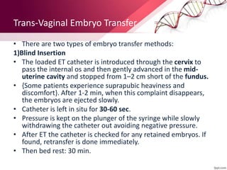 Trans-Vaginal Embryo Transfer
• There are two types of embryo transfer methods:
1)Blind Insertion
• The loaded ET catheter is introduced through the cervix to
pass the internal os and then gently advanced in the mid-
uterine cavity and stopped from 1–2 cm short of the fundus.
• {Some patients experience suprapubic heaviness and
discomfort}. After 1-2 min, when this complaint disappears,
the embryos are ejected slowly.
• Catheter is left in situ for 30-60 sec.
• Pressure is kept on the plunger of the syringe while slowly
withdrawing the catheter out avoiding negative pressure.
• After ET the catheter is checked for any retained embryos. If
found, retransfer is done immediately.
• Then bed rest: 30 min.
 
