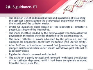 2)U.S guidance- ET
• The clinician use of abdominal ultrasound in addition of visualizing
the catheter is to straighten the uterovesical angle which my make
the insertion of the catheter easier.
• Under US guidance: outer sheath of (the labotect) ET catheter is
passed, just beyond the internal os.
• The inner sheath is loaded by the embryologist who then assist the
physician in threading the inner sheath into the external sheath.
• The inner catheter is slowly advanced by the physician, and the
embryos are deposited 1.0 cm from the fundus (mid uterine cavity).
• After 5–10 sec soft catheter removed first (pressure on the syringe
plunger maintained) while outer sheath withdrawn past internal os
Laboratory check.
• Rigid outer sheath removed and checked.
• The catheter is gently rotated and removed (with keep the plunger
of the catheter depressed until it had been completely removed
from the cervix) over 15 s.
 