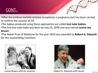 CONT..
•After the embryo transfer process completion a pregnancy test has been carried
to confirm the success of IVF.
•The babies produced using these approaches are called test tube babies.
•The first test tube baby was born on July 25, 1978 and was named Louise Joy
Brown.
•The Nobel Prize of Medicine for the year 2010 was awarded to Robert G. Edwards
for this outstanding invention.
Louise Brown with her parents Robert G. Edwards with Louise
 