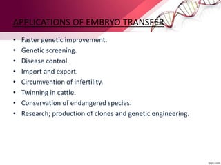 APPLICATIONS OF EMBRYO TRANSFER
• Faster genetic improvement.
• Genetic screening.
• Disease control.
• Import and export.
• Circumvention of infertility.
• Twinning in cattle.
• Conservation of endangered species.
• Research; production of clones and genetic engineering.
 