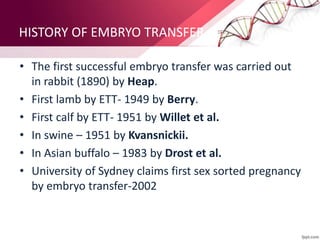 HISTORY OF EMBRYO TRANSFER
• The first successful embryo transfer was carried out
in rabbit (1890) by Heap.
• First lamb by ETT- 1949 by Berry.
• First calf by ETT- 1951 by Willet et al.
• In swine – 1951 by Kvansnickii.
• In Asian buffalo – 1983 by Drost et al.
• University of Sydney claims first sex sorted pregnancy
by embryo transfer-2002
 