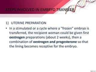 STEPS INVOLVED IN EMBRYO TRANSFER
1) UTERINE PREPARATION
• In a stimulated or a cycle where a "frozen" embryo is
transferred, the recipient woman could be given first
oestrogen preparations (about 2 weeks), then a
combination of oestrogen and progesterone so that
the lining becomes receptive for the embryo.
 