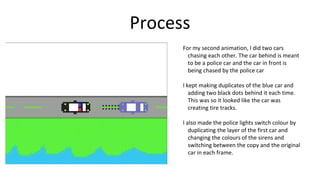 Process
For my second animation, I did two cars
chasing each other. The car behind is meant
to be a police car and the car in front is
being chased by the police car
I kept making duplicates of the blue car and
adding two black dots behind it each time.
This was so it looked like the car was
creating tire tracks.
I also made the police lights switch colour by
duplicating the layer of the first car and
changing the colours of the sirens and
switching between the copy and the original
car in each frame.
 