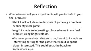 Reflection
• What elements of your experiments will you include in your
final product?
I think I will include a similar style of game e.g a limitless
runner style car game.
I might include an interesting colour scheme in my final
product, using bright colours.
Whatever game style I choose to do, I want to include an
interesting setting for the game that would keep the
player interested. This could be at the beach or
somewhere else.
 
