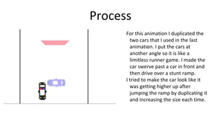 Process
For this animation I duplicated the
two cars that I used in the last
animation. I put the cars at
another angle so it is like a
limitless runner game. I made the
car swerve past a car in front and
then drive over a stunt ramp.
I tried to make the car look like it
was getting higher up after
jumping the ramp by duplicating it
and increasing the size each time.
 