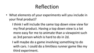 Reflection
• What elements of your experiments will you include in
your final product?
I think I will include the same top down view view for
my final product. Having a top down view is a lot
more easy for me to animate than a viewpoint such
as 3rd person which is hard to do in 2d.
I will maybe do a game involving something to do
with cars. I could do a limitless runner game like my
third experiment.
 