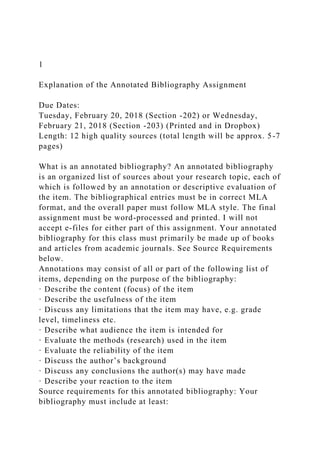 1
Explanation of the Annotated Bibliography Assignment
Due Dates:
Tuesday, February 20, 2018 (Section -202) or Wednesday,
February 21, 2018 (Section -203) (Printed and in Dropbox)
Length: 12 high quality sources (total length will be approx. 5-7
pages)
What is an annotated bibliography? An annotated bibliography
is an organized list of sources about your research topic, each of
which is followed by an annotation or descriptive evaluation of
the item. The bibliographical entries must be in correct MLA
format, and the overall paper must follow MLA style. The final
assignment must be word-processed and printed. I will not
accept e-files for either part of this assignment. Your annotated
bibliography for this class must primarily be made up of books
and articles from academic journals. See Source Requirements
below.
Annotations may consist of all or part of the following list of
items, depending on the purpose of the bibliography:
· Describe the content (focus) of the item
· Describe the usefulness of the item
· Discuss any limitations that the item may have, e.g. grade
level, timeliness etc.
· Describe what audience the item is intended for
· Evaluate the methods (research) used in the item
· Evaluate the reliability of the item
· Discuss the author’s background
· Discuss any conclusions the author(s) may have made
· Describe your reaction to the item
Source requirements for this annotated bibliography: Your
bibliography must include at least:
 